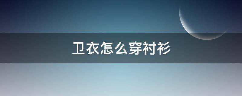 卫衣怎么穿衬衫（卫衣怎样穿搭）