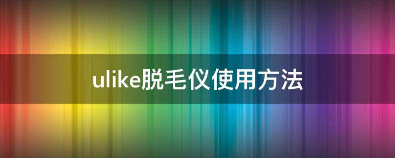ulike脱毛仪使用方法 ulike脱毛仪的使用方法