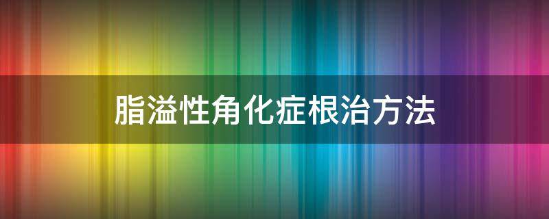 脂溢性角化症根治方法（脂溢性角化症最佳治疗方案）