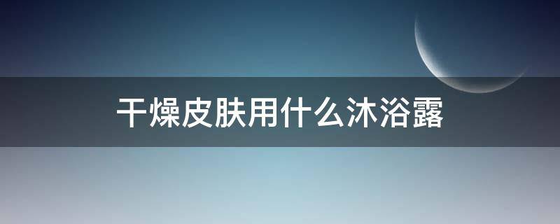 干燥皮肤用什么沐浴露（干燥皮肤用什么沐浴露不刺激皮肤）