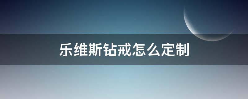 乐维斯钻戒怎么定制（乐维斯钻戒怎么定制的）