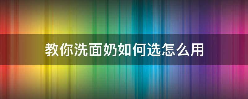 教你洗面奶如何选怎么用（洗面奶怎么选才正确）