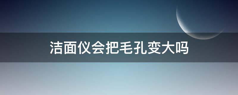 洁面仪会把毛孔变大吗 洁面仪会不会把毛孔变大