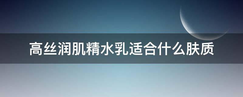 高丝润肌精水乳适合什么肤质（高丝润肌精水乳适合什么肤质使用）