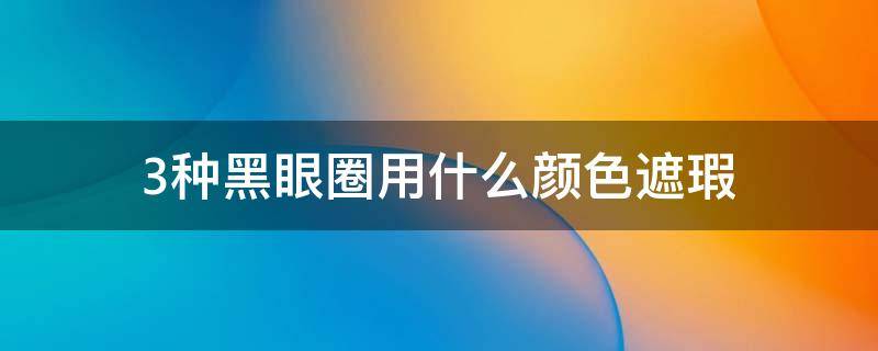 3种黑眼圈用什么颜色遮瑕（3种黑眼圈用什么颜色遮瑕比较好）