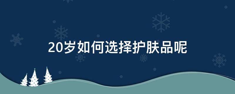 20岁如何选择护肤品呢（20岁选什么护肤品）