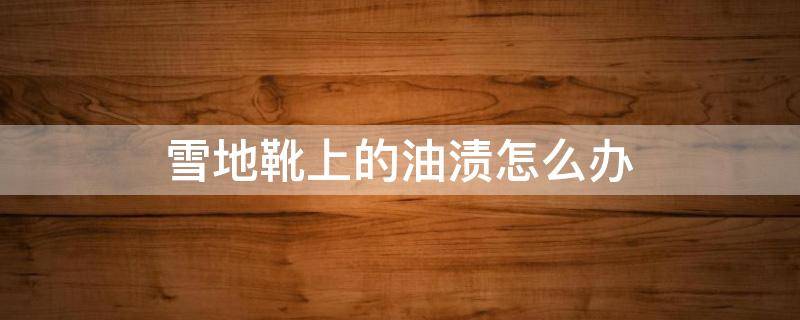 雪地靴上的油渍怎么办（雪地靴上的油渍怎么办啊）