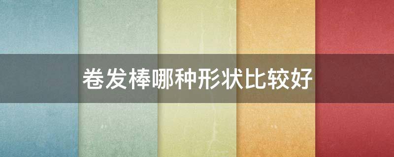 卷发棒哪种形状比较好（卷发棒哪种形状比较好用）