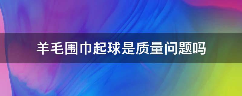 羊毛围巾起球是质量问题吗 羊毛围巾起球正常吗?