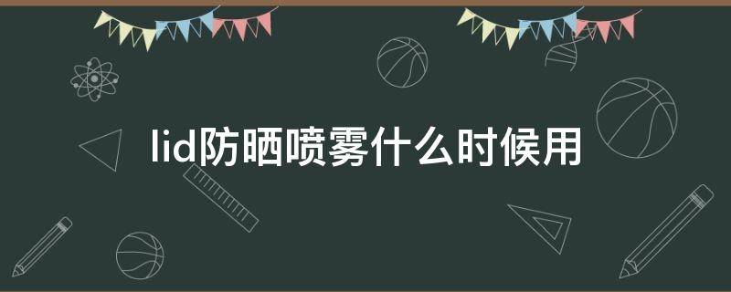 lid防晒喷雾什么时候用（防晒喷雾什么时候喷保持妆容）