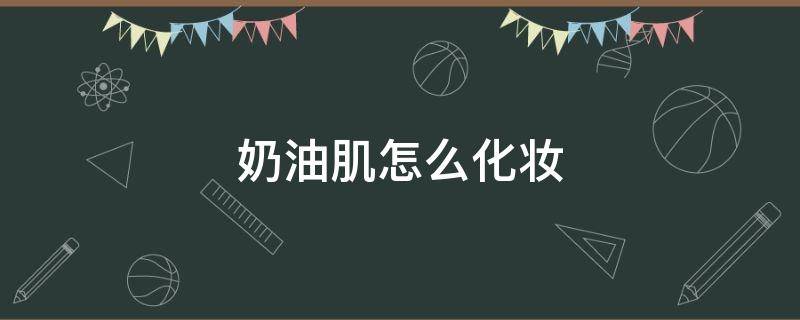 奶油肌怎么化妆（奶油肌怎么化妆才好看）
