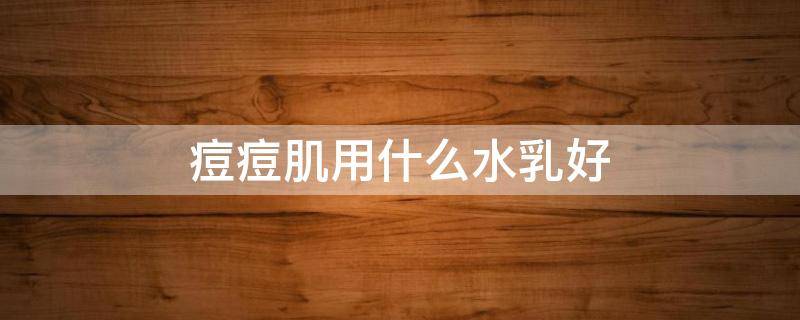 痘痘肌用什么水乳好 痘痘肌适合用什么牌子的水乳