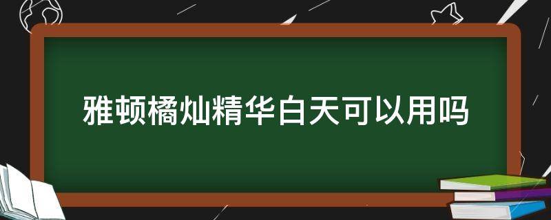雅顿橘灿精华白天可以用吗（雅顿橘灿精华可以白天用么）