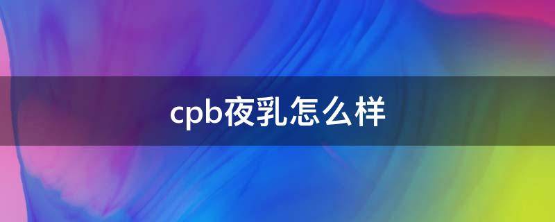 cpb夜乳怎么样（cpb夜乳保质期几年）