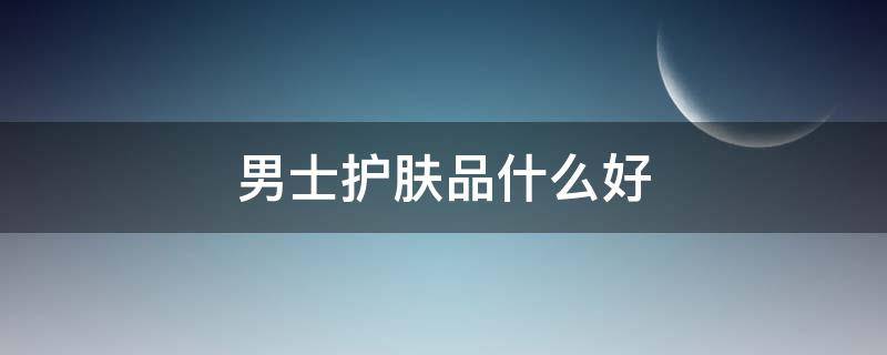 男士护肤品什么好 男士护肤品什么好用又实惠