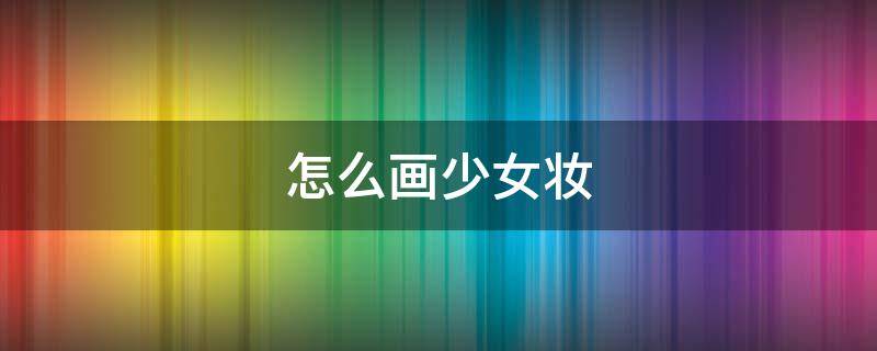 怎么画少女妆 怎么画少女妆容简单