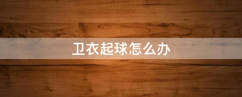 卫衣起球怎么办（卫衣起球怎么办快速解决方法）