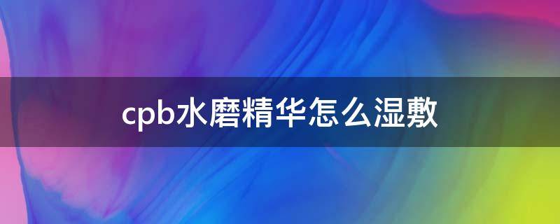 cpb水磨精华怎么湿敷（cpb水磨精华湿敷后要洗脸吗）