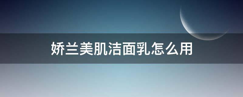 娇兰美肌洁面乳怎么用（娇兰美肌洁面乳怎么用效果好）