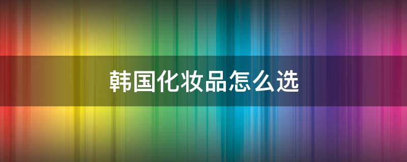 韩国化妆品怎么选 韩国化妆品如何选择