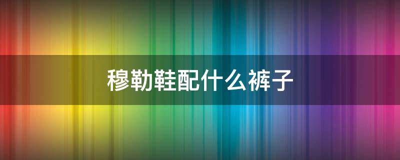 穆勒鞋配什么裤子（穆勒鞋配什么裤子好看男）