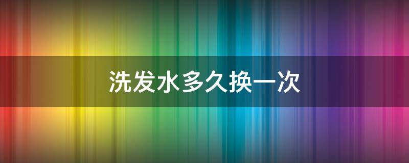 洗发水多久换一次 洗发水多久换一次品牌合适