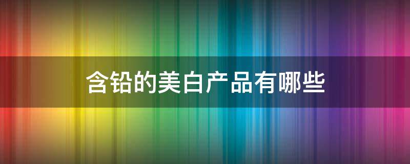 含铅的美白产品有哪些 含铅的美白产品用后