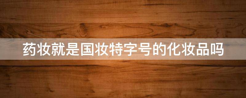 药妆就是国妆特字号的化妆品吗 药妆就是国妆特字号的化妆品吗对吗