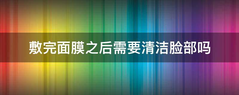 敷完面膜之后需要清洁脸部吗（敷完面膜后需要清洗脸吗?）