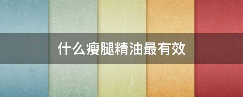 什么瘦腿精油最有效（什么样的瘦腿精油有效）