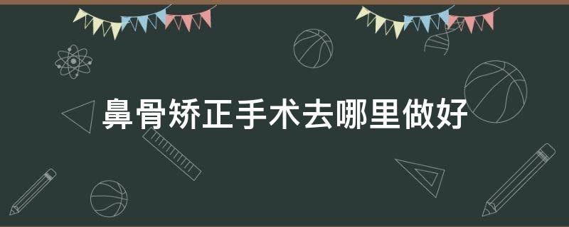 鼻骨矫正手术去哪里做好（鼻骨矫正去哪个科室）