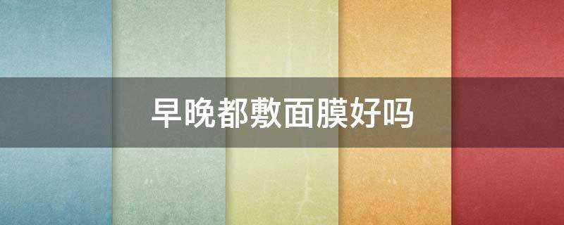 早晚都敷面膜好吗（早晚敷面膜好吗女生）