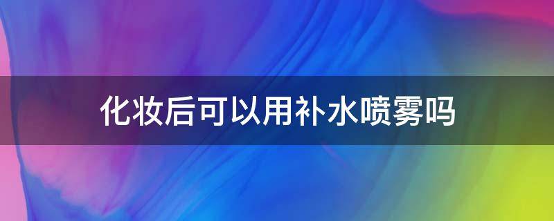 化妆后可以用补水喷雾吗 化妆后可以用补水喷雾吗?