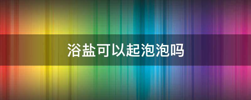 浴盐可以起泡泡吗 浴盐能泡澡用吗