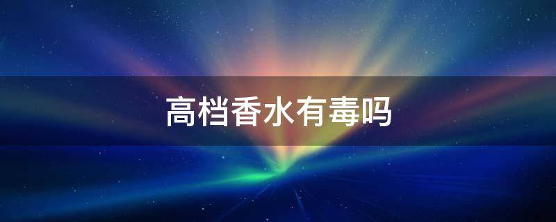 高档香水有毒吗（高档香水有毒吗安全吗）