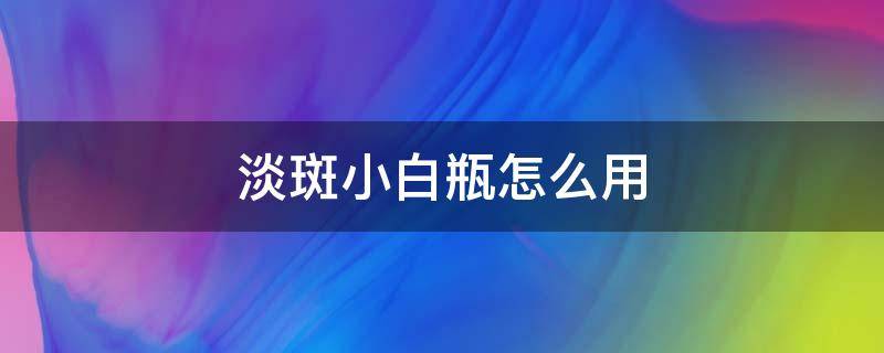 淡斑小白瓶怎么用（淡斑小白瓶的使用顺序）
