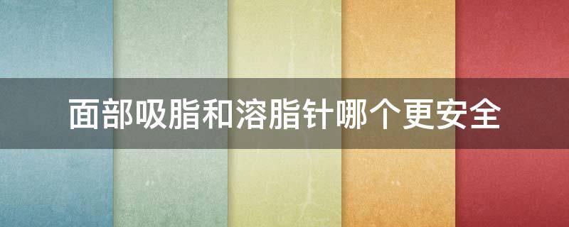 面部吸脂和溶脂针哪个更安全（面部吸脂和溶脂针哪个效果更好）