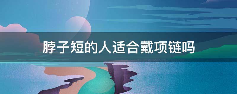 脖子短的人适合戴项链吗（脖子短的人适合戴项链吗?）