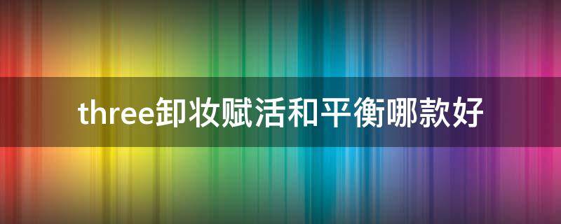 three卸妆赋活和平衡哪款好（three卸妆水怎么用）