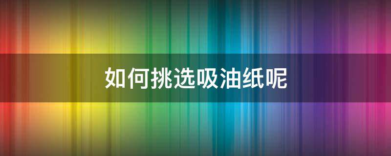 如何挑选吸油纸呢（怎么选吸油纸）