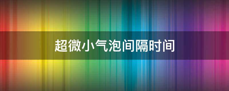 超微小气泡间隔时间（超微小气泡多久一次）