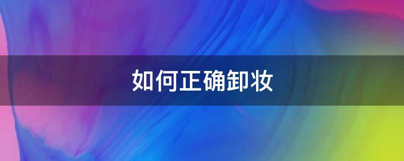 如何正确卸妆（如何正确卸妆水的方法）