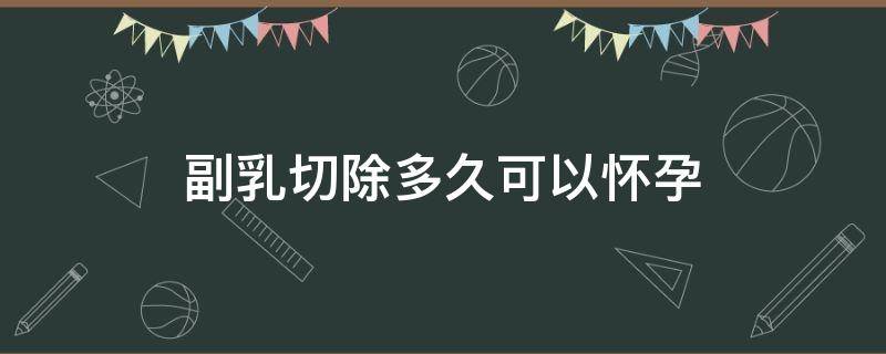 副乳切除多久可以怀孕（副乳切除多久可以怀孕要孩子）