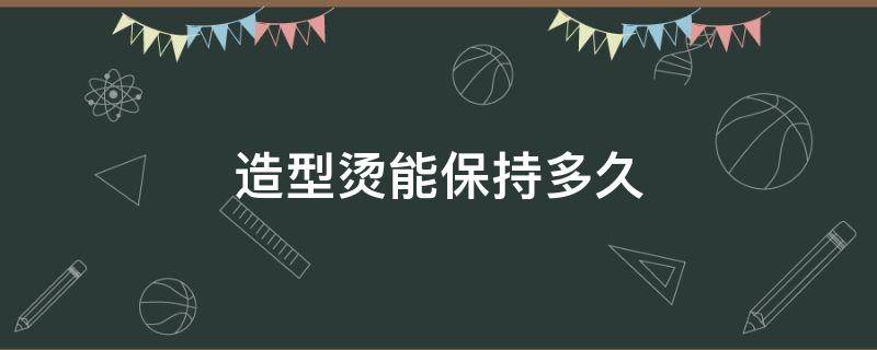 造型烫能保持多久（造型烫多久后会变得自然）