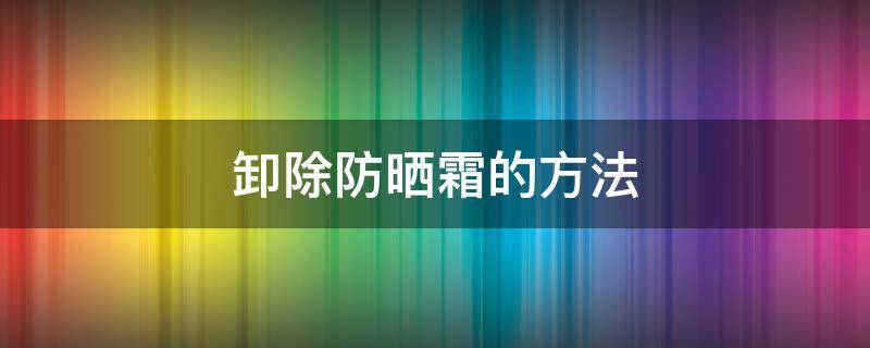 卸除防晒霜的方法 如何卸除防晒霜