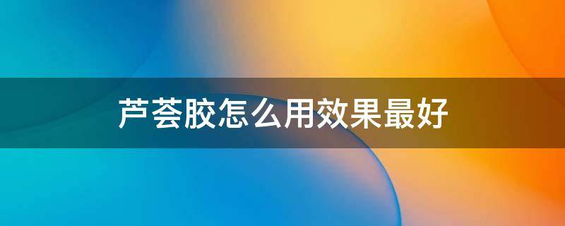 芦荟胶怎么用效果最好（芦荟胶怎么用效果最好的方法）