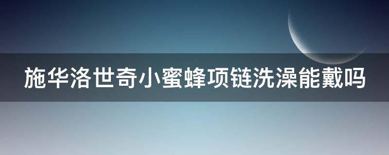 施华洛世奇小蜜蜂项链洗澡能戴吗 施华洛世奇小蜜蜂手链掉色吗