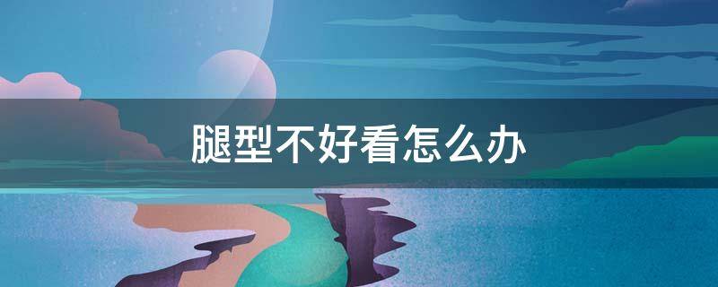 腿型不好看怎么办（腿型不好看怎么办呢）