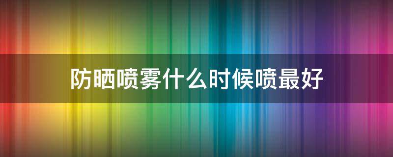 防晒喷雾什么时候喷最好（防晒喷雾什么时候喷最好呢）