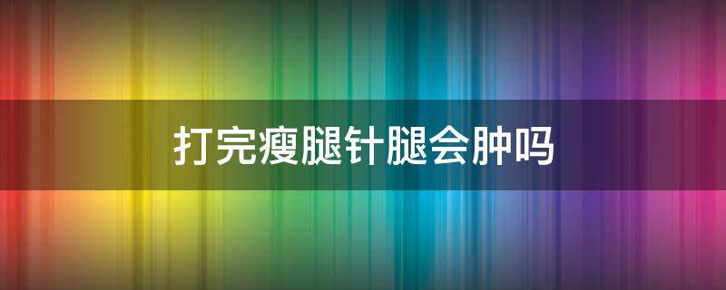 打完瘦腿针腿会肿吗（打完瘦腿针腿会肿吗）